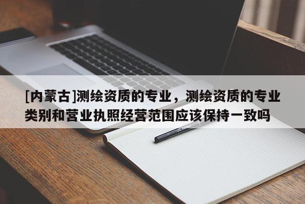 [內(nèi)蒙古]測繪資質(zhì)的專業(yè)，測繪資質(zhì)的專業(yè)類別和營業(yè)執(zhí)照經(jīng)營范圍應(yīng)該保持一致嗎
