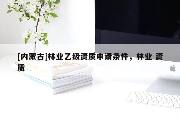 [內蒙古]林業乙級資質申請條件，林業 資質