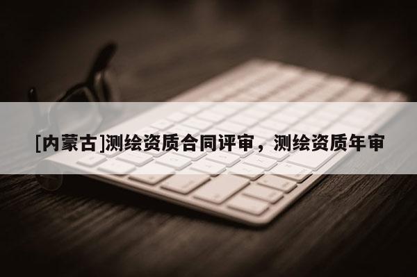 [內蒙古]測繪資質合同評審，測繪資質年審