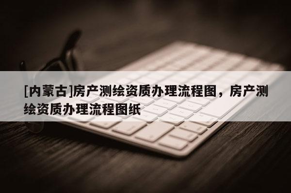[內蒙古]房產測繪資質辦理流程圖，房產測繪資質辦理流程圖紙