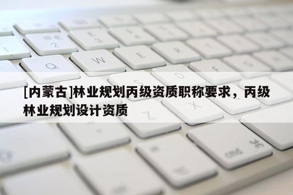 [內蒙古]林業規劃丙級資質職稱要求，丙級林業規劃設計資質