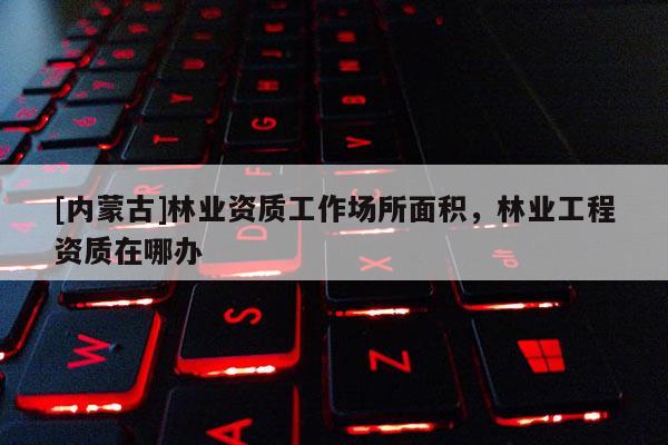 [內(nèi)蒙古]林業(yè)資質(zhì)工作場所面積，林業(yè)工程資質(zhì)在哪辦