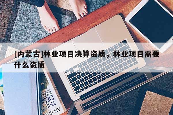 [內蒙古]林業(yè)項目決算資質，林業(yè)項目需要什么資質