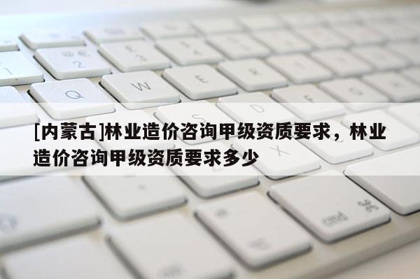 [內(nèi)蒙古]林業(yè)造價(jià)咨詢甲級(jí)資質(zhì)要求，林業(yè)造價(jià)咨詢甲級(jí)資質(zhì)要求多少