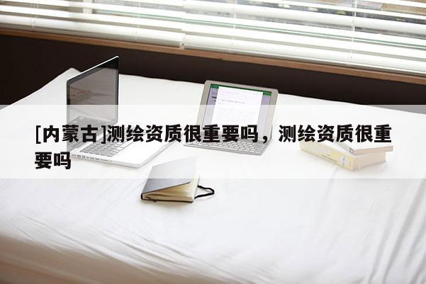 [內蒙古]測繪資質很重要嗎，測繪資質很重要嗎