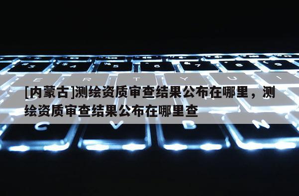 [內蒙古]測繪資質審查結果公布在哪里，測繪資質審查結果公布在哪里查