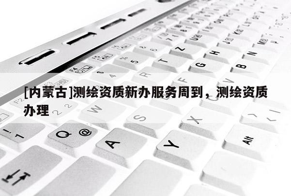 [內蒙古]測繪資質新辦服務周到，測繪資質辦理