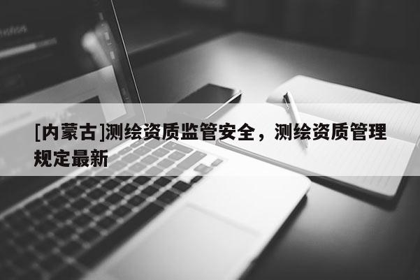 [內蒙古]測繪資質監管安全，測繪資質管理規定最新