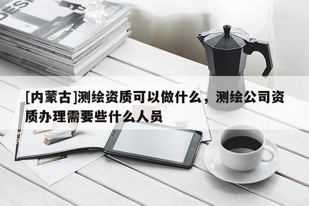 [內(nèi)蒙古]測繪資質(zhì)可以做什么，測繪公司資質(zhì)辦理需要些什么人員