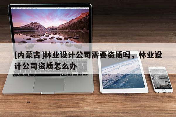 [內蒙古]林業設計公司需要資質嗎，林業設計公司資質怎么辦