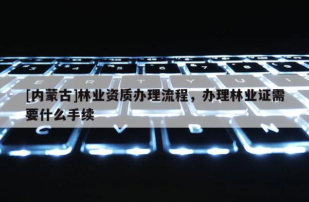 [內蒙古]林業資質辦理流程，辦理林業證需要什么手續