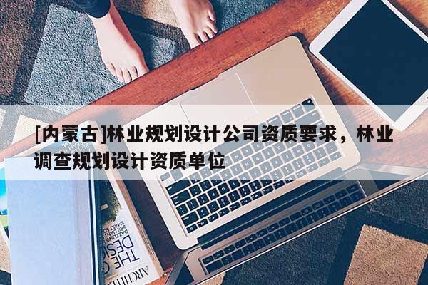 [內(nèi)蒙古]林業(yè)規(guī)劃設(shè)計公司資質(zhì)要求，林業(yè)調(diào)查規(guī)劃設(shè)計資質(zhì)單位