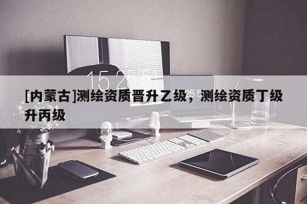 [內蒙古]測繪資質晉升乙級，測繪資質丁級升丙級