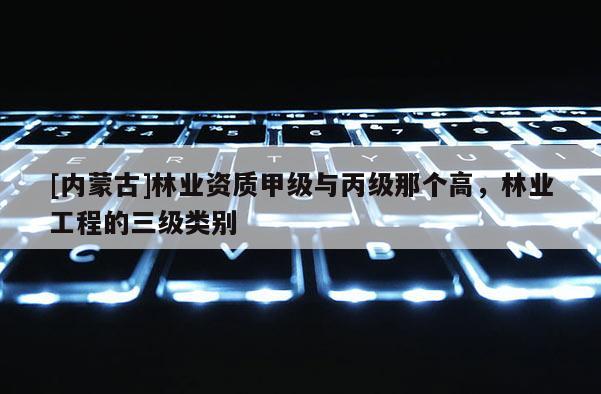 [內蒙古]林業資質甲級與丙級那個高，林業工程的三級類別