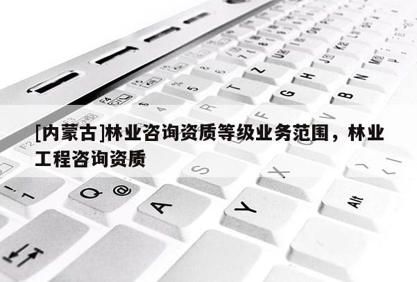 [內蒙古]林業咨詢資質等級業務范圍，林業工程咨詢資質