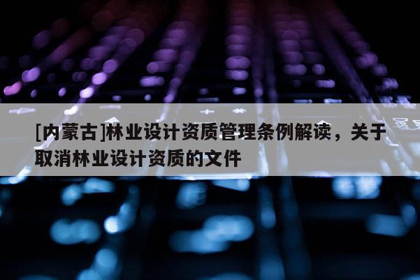 [內蒙古]林業設計資質管理條例解讀，關于取消林業設計資質的文件