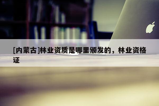 [內蒙古]林業資質是哪里頒發的，林業資格證