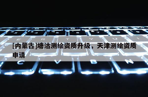 [內蒙古]塘沽測繪資質升級，天津測繪資質申請