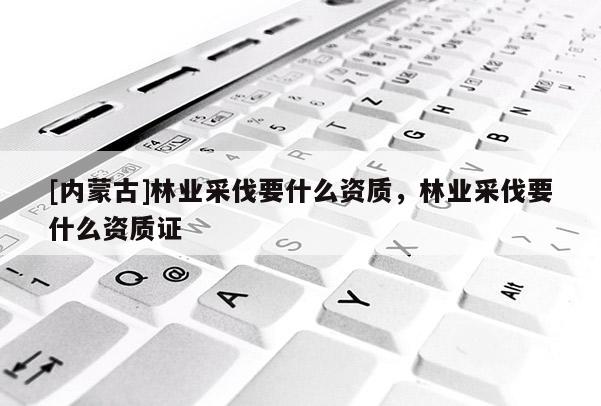 [內蒙古]林業采伐要什么資質，林業采伐要什么資質證