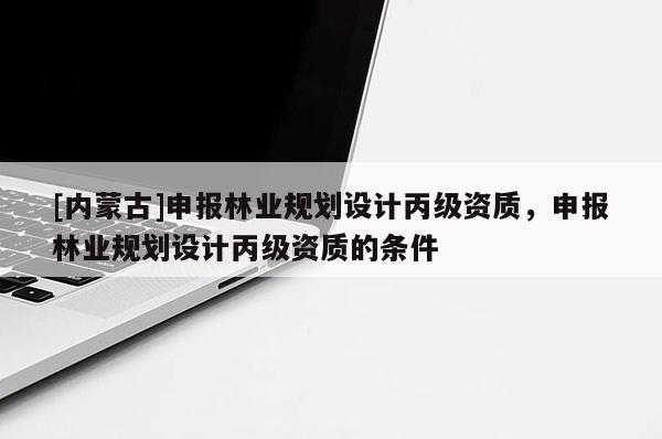 [內(nèi)蒙古]申報林業(yè)規(guī)劃設(shè)計丙級資質(zhì)，申報林業(yè)規(guī)劃設(shè)計丙級資質(zhì)的條件