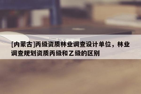 [內蒙古]丙級資質林業調查設計單位，林業調查規劃資質丙級和乙級的區別