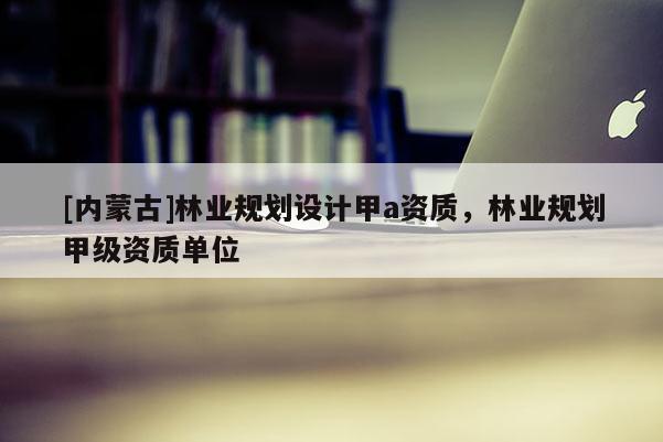 [內蒙古]林業規劃設計甲a資質，林業規劃甲級資質單位