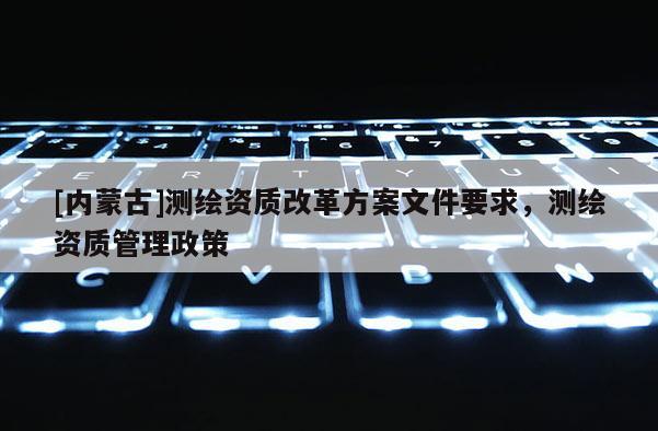 [內蒙古]測繪資質改革方案文件要求，測繪資質管理政策