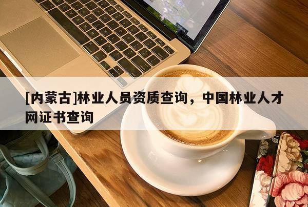 [內(nèi)蒙古]林業(yè)人員資質(zhì)查詢，中國林業(yè)人才網(wǎng)證書查詢