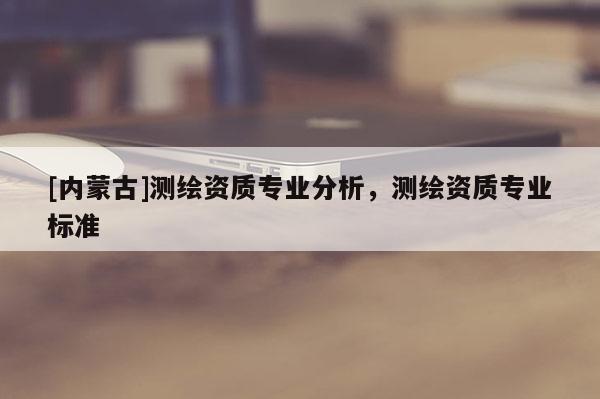 [內蒙古]測繪資質專業分析，測繪資質專業標準