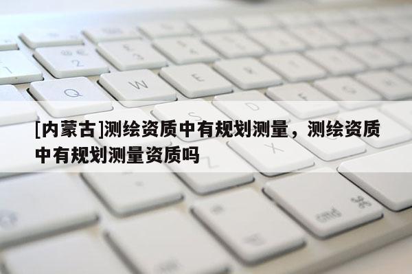 [內蒙古]測繪資質中有規劃測量，測繪資質中有規劃測量資質嗎