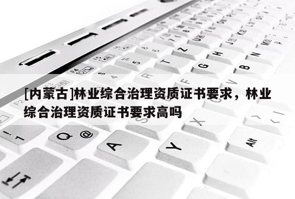 [內蒙古]林業綜合治理資質證書要求，林業綜合治理資質證書要求高嗎