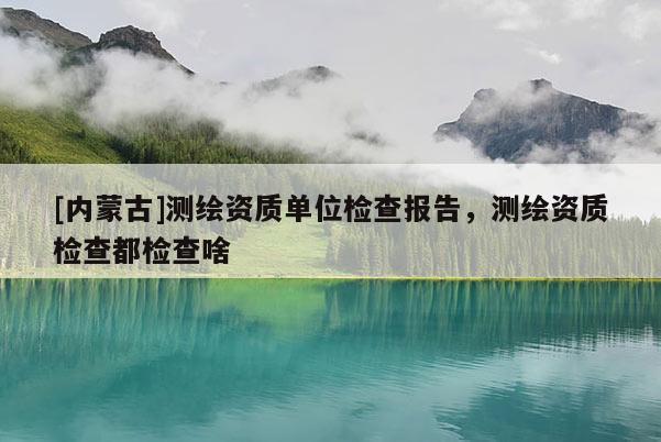 [內(nèi)蒙古]測(cè)繪資質(zhì)單位檢查報(bào)告，測(cè)繪資質(zhì)檢查都檢查啥