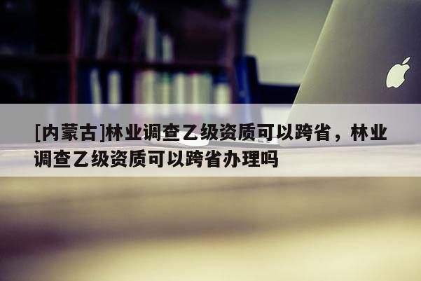 [內蒙古]林業調查乙級資質可以跨省，林業調查乙級資質可以跨省辦理嗎
