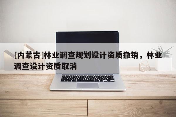 [內(nèi)蒙古]林業(yè)調(diào)查規(guī)劃設(shè)計(jì)資質(zhì)撤銷，林業(yè)調(diào)查設(shè)計(jì)資質(zhì)取消