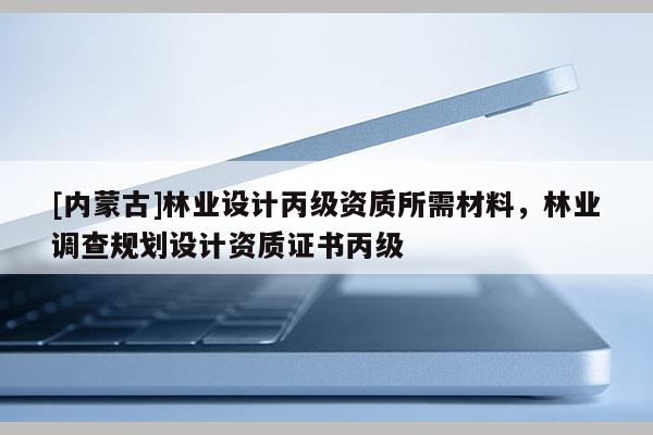 [內蒙古]林業設計丙級資質所需材料，林業調查規劃設計資質證書丙級