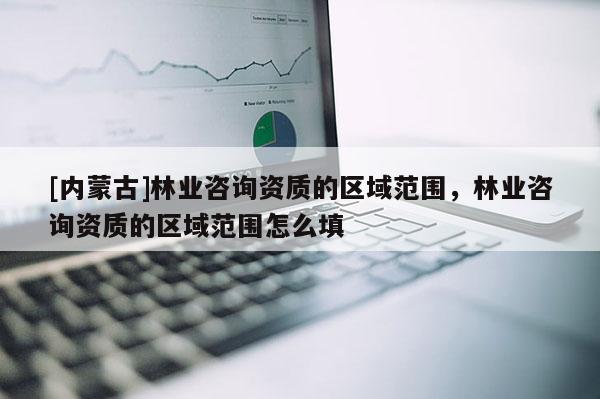 [內(nèi)蒙古]林業(yè)咨詢資質的區(qū)域范圍，林業(yè)咨詢資質的區(qū)域范圍怎么填