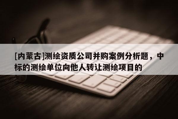[內蒙古]測繪資質公司并購案例分析題，中標的測繪單位向他人轉讓測繪項目的