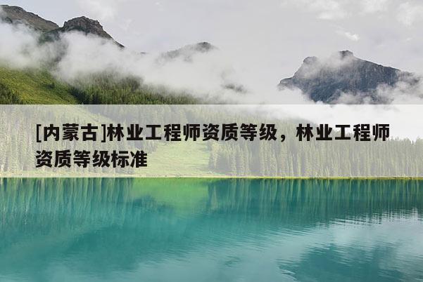 [內蒙古]林業工程師資質等級，林業工程師資質等級標準