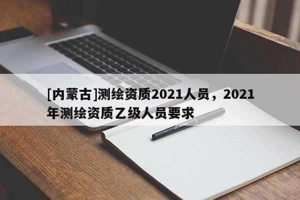 [內蒙古]測繪資質2021人員，2021年測繪資質乙級人員要求