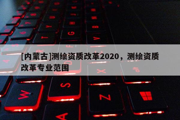 [內蒙古]測繪資質改革2020，測繪資質改革專業范圍