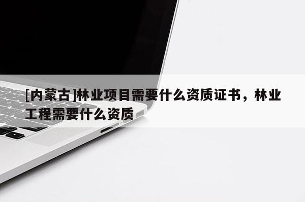 [內蒙古]林業項目需要什么資質證書，林業工程需要什么資質
