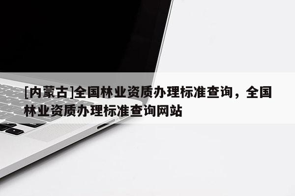 [內(nèi)蒙古]全國林業(yè)資質(zhì)辦理標(biāo)準(zhǔn)查詢，全國林業(yè)資質(zhì)辦理標(biāo)準(zhǔn)查詢網(wǎng)站