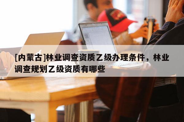 [內(nèi)蒙古]林業(yè)調(diào)查資質(zhì)乙級辦理條件，林業(yè)調(diào)查規(guī)劃乙級資質(zhì)有哪些