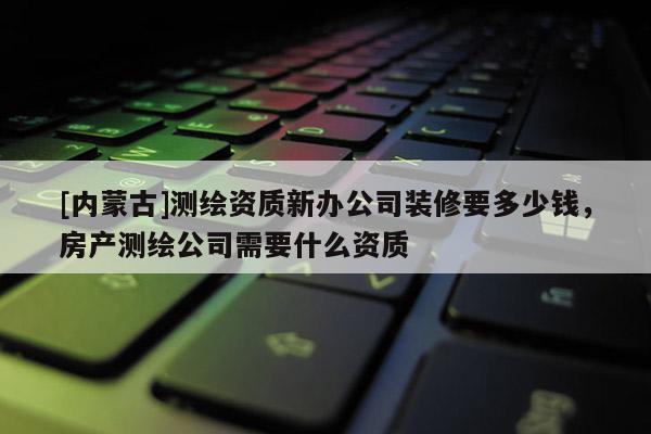 [內蒙古]測繪資質新辦公司裝修要多少錢，房產測繪公司需要什么資質