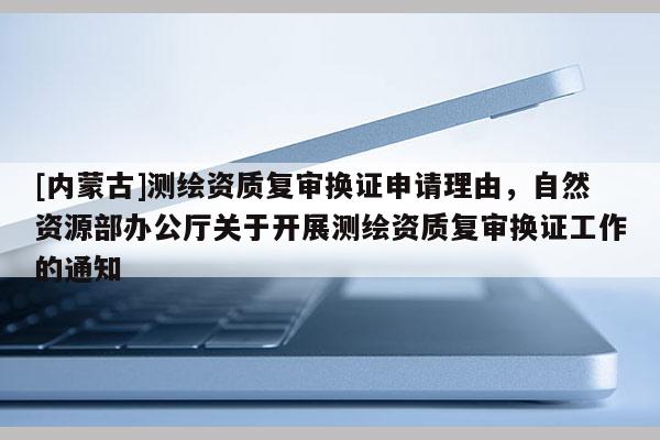 [內蒙古]測繪資質復審換證申請理由，自然資源部辦公廳關于開展測繪資質復審換證工作的通知