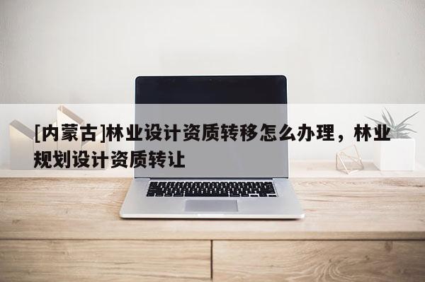 [內蒙古]林業設計資質轉移怎么辦理，林業規劃設計資質轉讓
