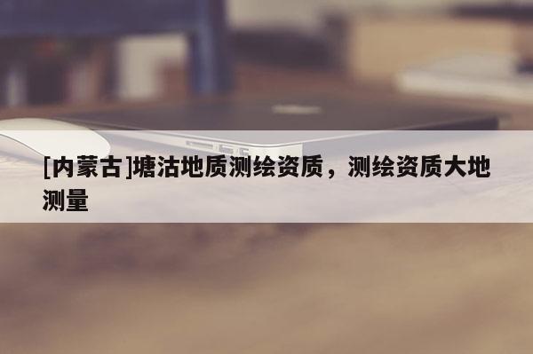 [內蒙古]塘沽地質測繪資質，測繪資質大地測量