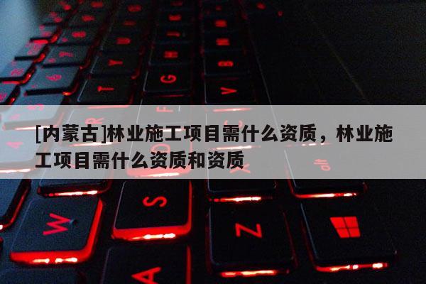 [內蒙古]林業施工項目需什么資質，林業施工項目需什么資質和資質