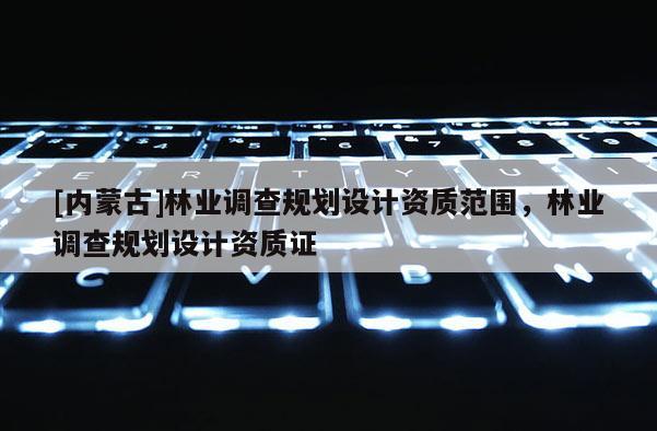 [內(nèi)蒙古]林業(yè)調(diào)查規(guī)劃設(shè)計資質(zhì)范圍，林業(yè)調(diào)查規(guī)劃設(shè)計資質(zhì)證