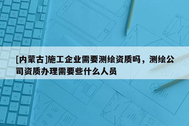 [內蒙古]施工企業需要測繪資質嗎，測繪公司資質辦理需要些什么人員